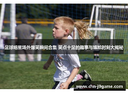 足球明星场外爆笑瞬间合集 笑点十足的趣事与尴尬时刻大揭秘
