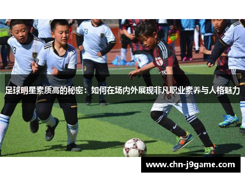 足球明星素质高的秘密：如何在场内外展现非凡职业素养与人格魅力