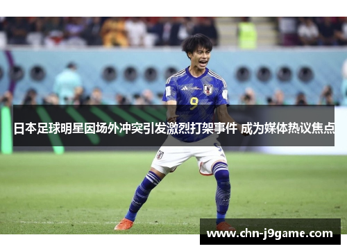 日本足球明星因场外冲突引发激烈打架事件 成为媒体热议焦点