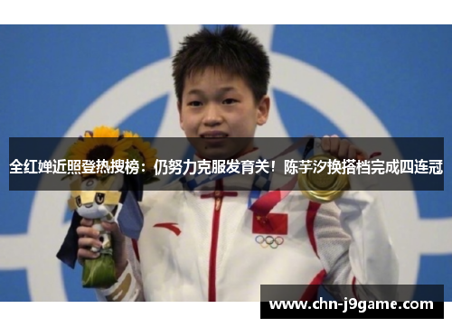 全红婵近照登热搜榜：仍努力克服发育关！陈芋汐换搭档完成四连冠